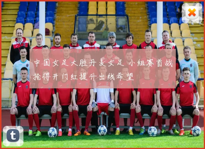 中国女足大胜丹麦女足 小组赛首战抢得开门红提升出线希望
