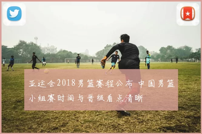亚运会2018男篮赛程公布 中国男篮小组赛时间与晋级看点清晰