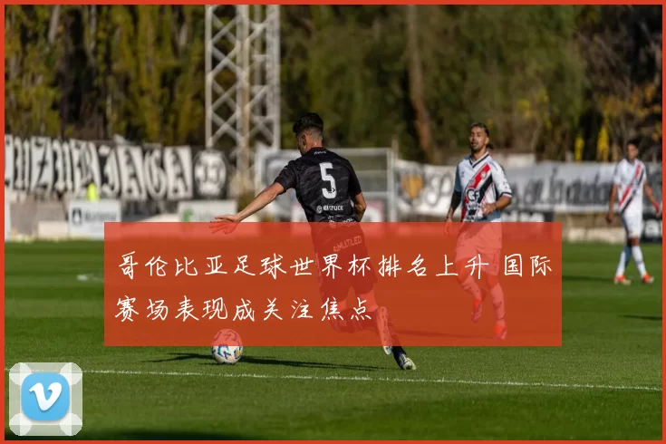 哥伦比亚足球世界杯排名上升 国际赛场表现成关注焦点