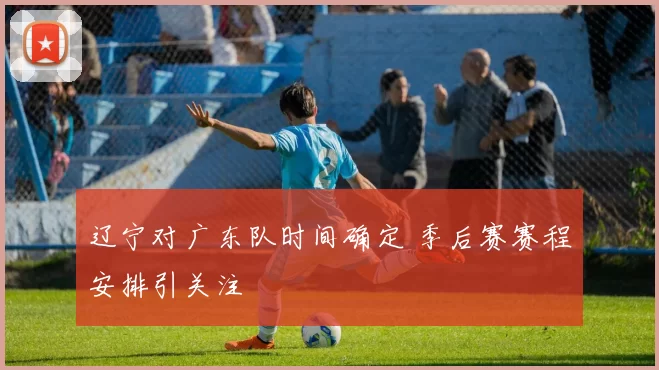 辽宁对广东队时间确定 季后赛赛程安排引关注