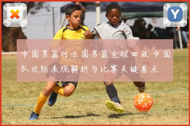 中国男篮对法国男篮全程回放 中国队攻防表现解析与比赛关键看点