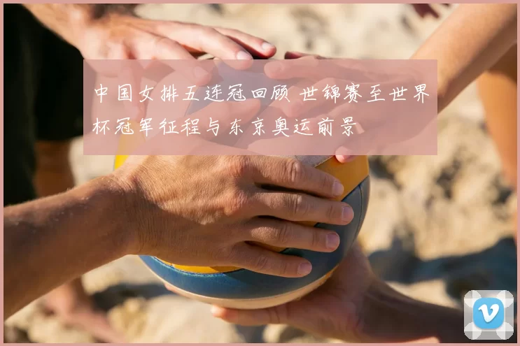 中国女排五连冠回顾 世锦赛至世界杯冠军征程与东京奥运前景