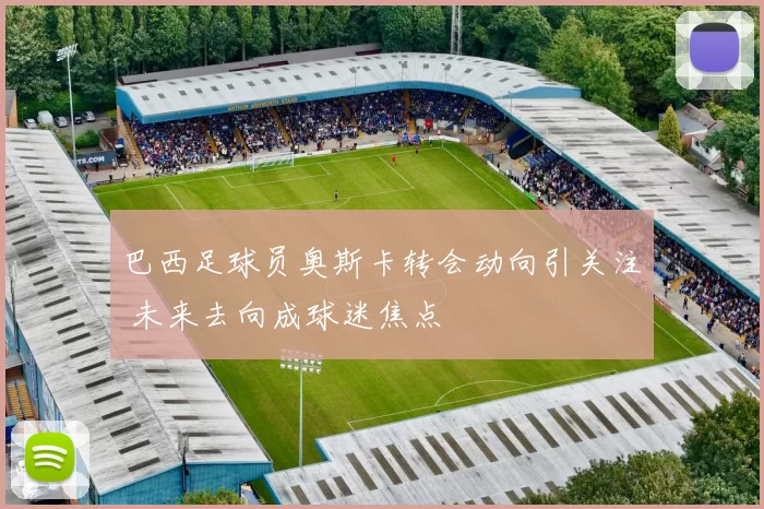 巴西足球员奥斯卡转会动向引关注 未来去向成球迷焦点