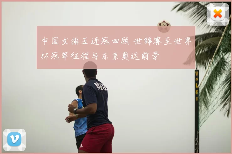 中国女排五连冠回顾 世锦赛至世界杯冠军征程与东京奥运前景