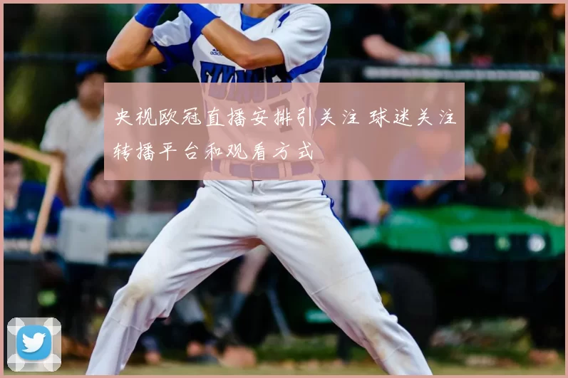 央视欧冠直播安排引关注 球迷关注转播平台和观看方式