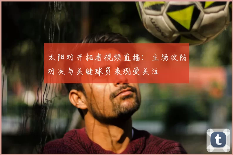 太阳对开拓者视频直播：主场攻防对决与关键球员表现受关注