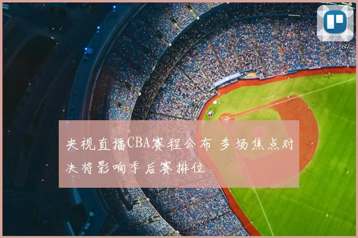 央视直播CBA赛程公布 多场焦点对决将影响季后赛排位