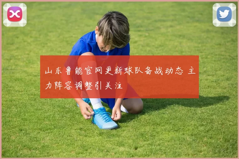 山东鲁能官网更新球队备战动态 主力阵容调整引关注