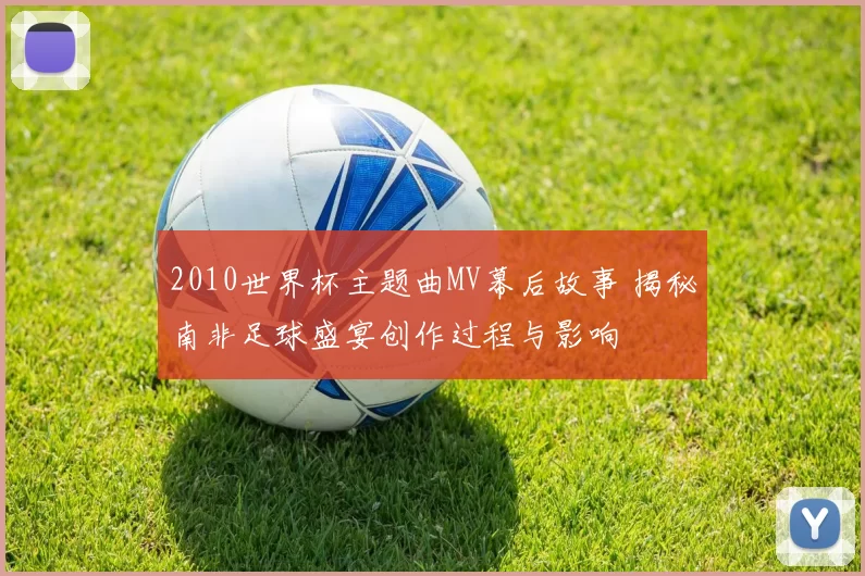 2010世界杯主题曲MV幕后故事 揭秘南非足球盛宴创作过程与影响