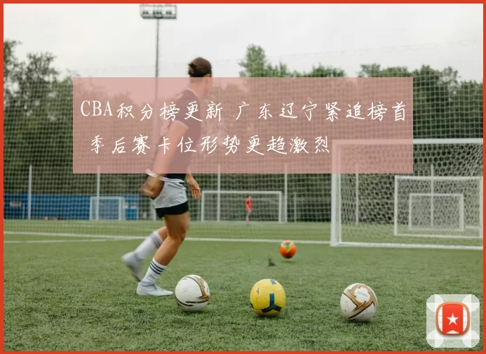 CBA积分榜更新 广东辽宁紧追榜首 季后赛卡位形势更趋激烈