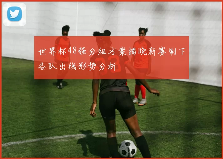 世界杯48强分组方案揭晓新赛制下各队出线形势分析