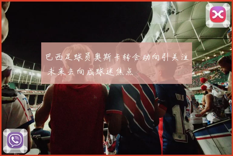 巴西足球员奥斯卡转会动向引关注 未来去向成球迷焦点