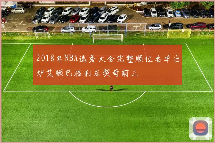 2018年NBA选秀大会完整顺位名单出炉艾顿巴格利东契奇前三