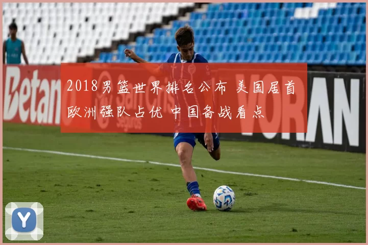 2018男篮世界排名公布 美国居首 欧洲强队占优 中国备战看点