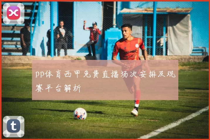 pp体育西甲免费直播场次安排及观赛平台解析