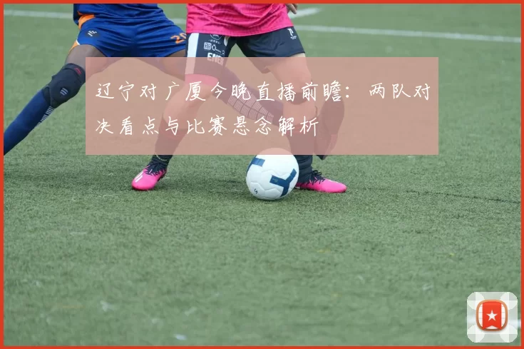 辽宁对广厦今晚直播前瞻：两队对决看点与比赛悬念解析