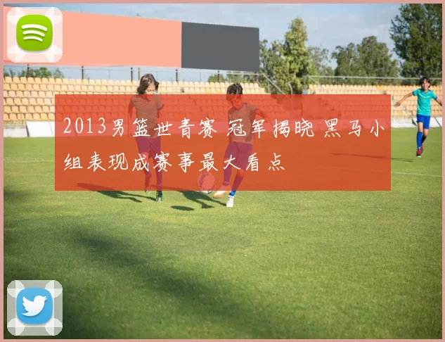 2013男篮世青赛 冠军揭晓 黑马小组表现成赛事最大看点