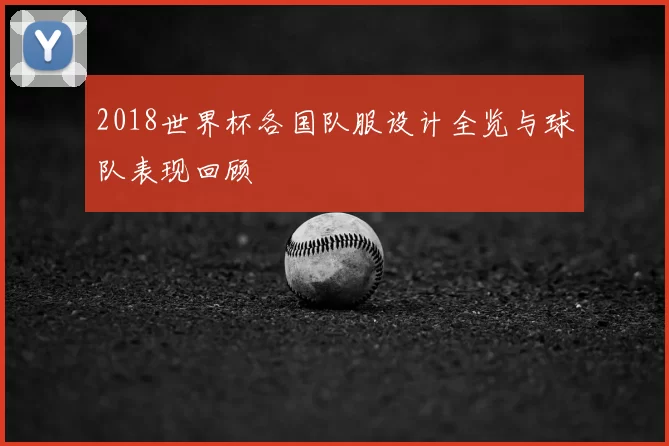 2018世界杯各国队服设计全览与球队表现回顾