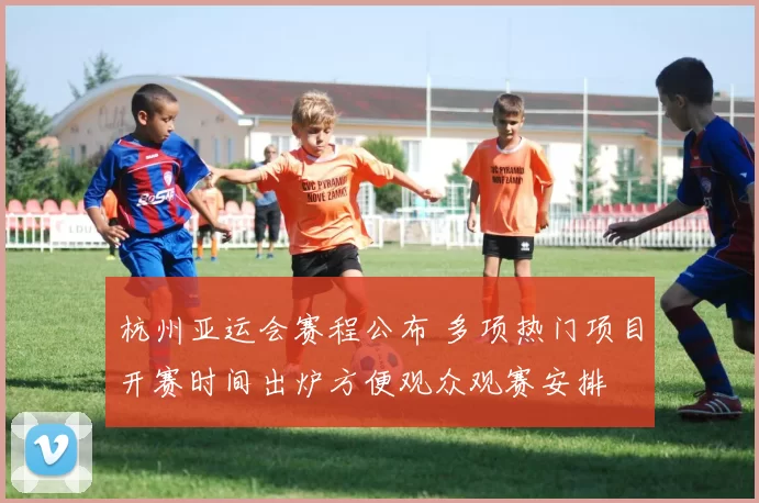杭州亚运会赛程公布 多项热门项目开赛时间出炉方便观众观赛安排