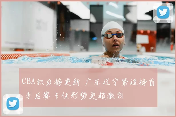 CBA积分榜更新 广东辽宁紧追榜首 季后赛卡位形势更趋激烈