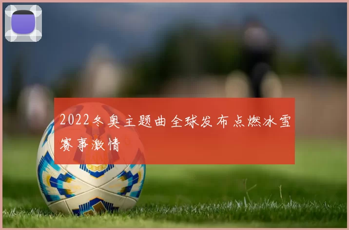 2022冬奥主题曲全球发布点燃冰雪赛事激情