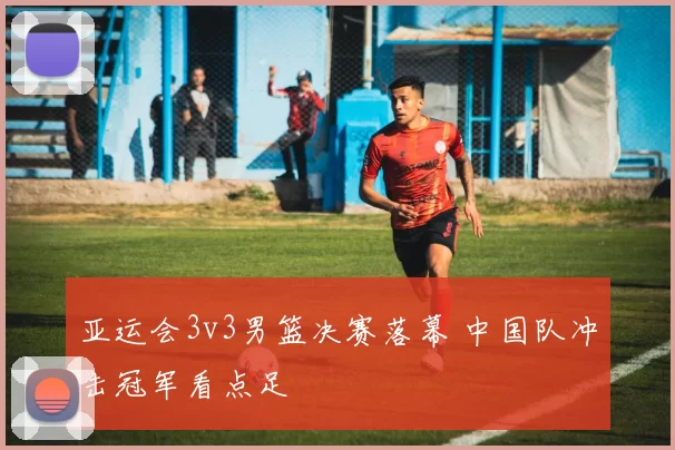 亚运会3v3男篮决赛落幕 中国队冲击冠军看点足