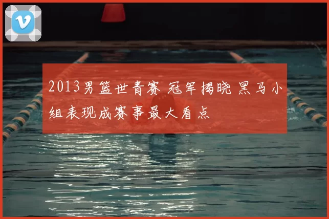 2013男篮世青赛 冠军揭晓 黑马小组表现成赛事最大看点
