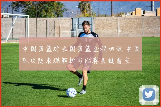 中国男篮对法国男篮全程回放 中国队攻防表现解析与比赛关键看点