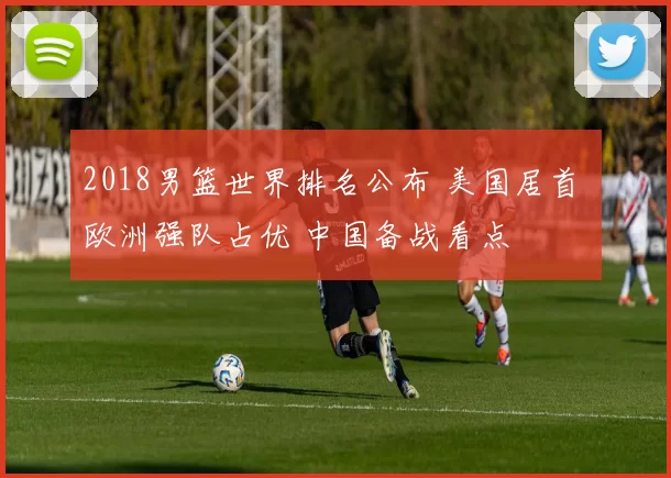 2018男篮世界排名公布 美国居首 欧洲强队占优 中国备战看点
