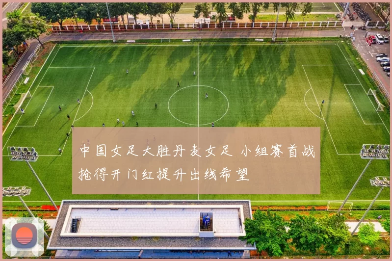 中国女足大胜丹麦女足 小组赛首战抢得开门红提升出线希望