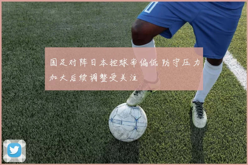 国足对阵日本控球率偏低 防守压力加大后续调整受关注