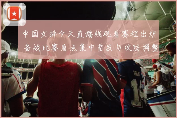 中国女排今天直播线观看赛程出炉 备战比赛看点集中首发与攻防调整