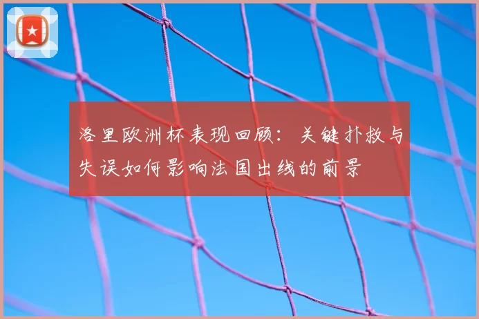 洛里欧洲杯表现回顾：关键扑救与失误如何影响法国出线的前景