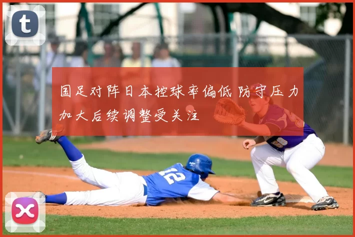 国足对阵日本控球率偏低 防守压力加大后续调整受关注