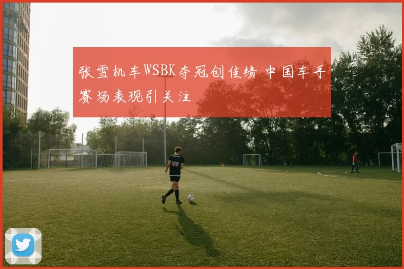 张雪机车WSBK夺冠创佳绩 中国车手赛场表现引关注
