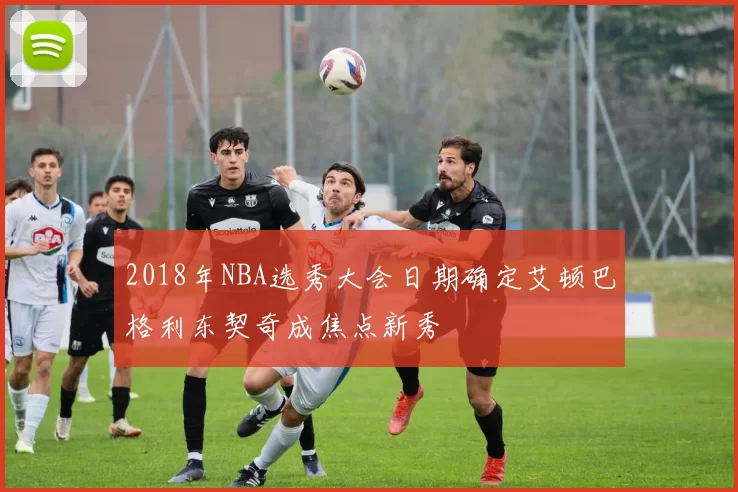 2018年NBA选秀大会日期确定艾顿巴格利东契奇成焦点新秀