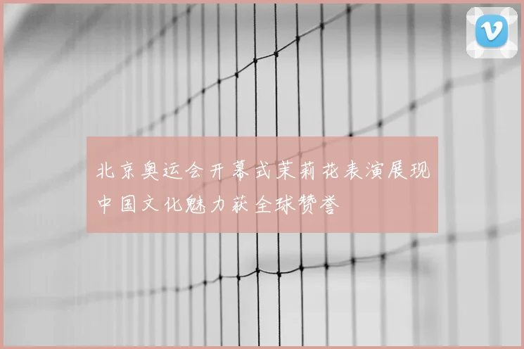 北京奥运会开幕式茉莉花表演展现中国文化魅力获全球赞誉