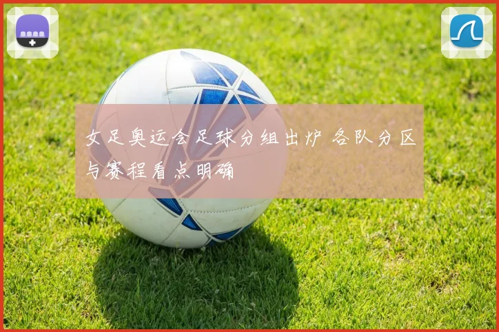女足奥运会足球分组出炉 各队分区与赛程看点明确