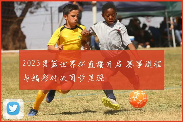 2023男篮世界杯直播开启 赛事进程与精彩对决同步呈现