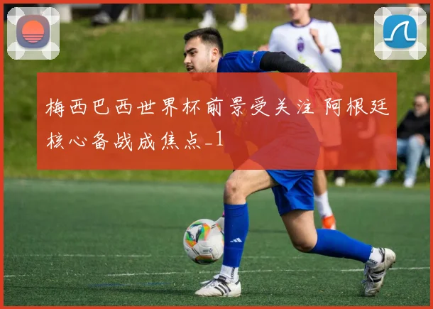 梅西巴西世界杯前景受关注 阿根廷核心备战成焦点_1