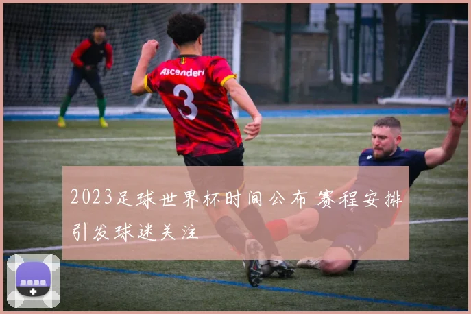 2023足球世界杯时间公布 赛程安排引发球迷关注